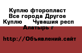 Куплю фторопласт - Все города Другое » Куплю   . Чувашия респ.,Алатырь г.